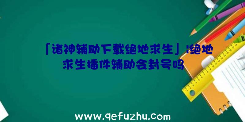 「诸神辅助下载绝地求生」|绝地求生插件辅助会封号吗